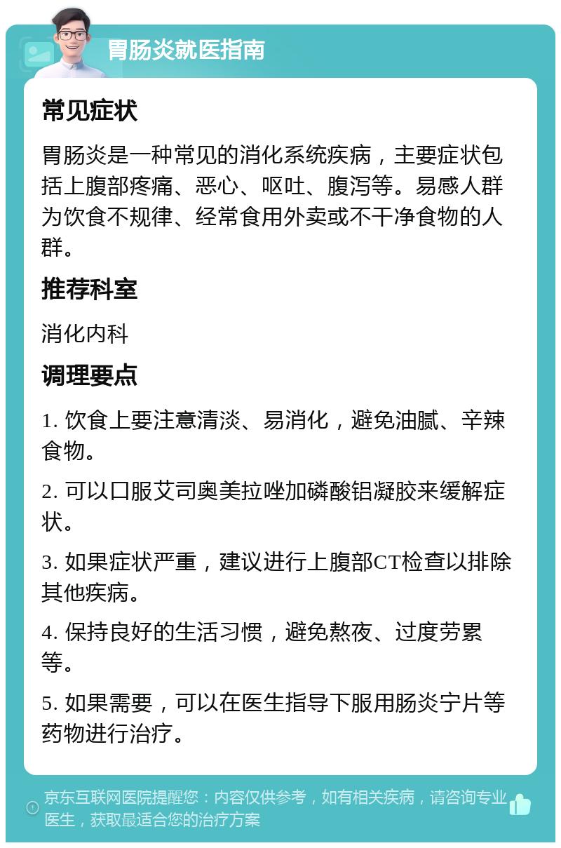 胃肠炎就医指南 常见症状 胃肠炎是一种常见的消化系统疾病，主要症状包括上腹部疼痛、恶心、呕吐、腹泻等。易感人群为饮食不规律、经常食用外卖或不干净食物的人群。 推荐科室 消化内科 调理要点 1. 饮食上要注意清淡、易消化，避免油腻、辛辣食物。 2. 可以口服艾司奥美拉唑加磷酸铝凝胶来缓解症状。 3. 如果症状严重，建议进行上腹部CT检查以排除其他疾病。 4. 保持良好的生活习惯，避免熬夜、过度劳累等。 5. 如果需要，可以在医生指导下服用肠炎宁片等药物进行治疗。