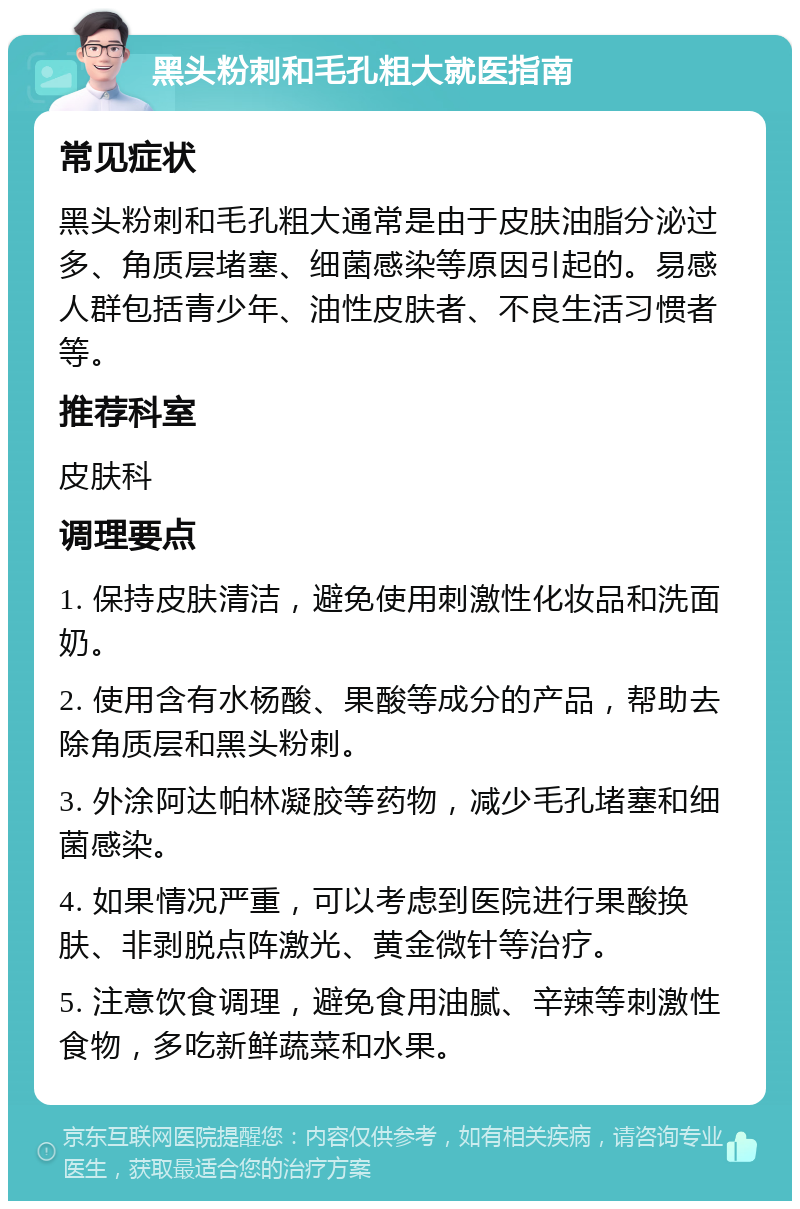 黑头粉刺和毛孔粗大就医指南 常见症状 黑头粉刺和毛孔粗大通常是由于皮肤油脂分泌过多、角质层堵塞、细菌感染等原因引起的。易感人群包括青少年、油性皮肤者、不良生活习惯者等。 推荐科室 皮肤科 调理要点 1. 保持皮肤清洁，避免使用刺激性化妆品和洗面奶。 2. 使用含有水杨酸、果酸等成分的产品，帮助去除角质层和黑头粉刺。 3. 外涂阿达帕林凝胶等药物，减少毛孔堵塞和细菌感染。 4. 如果情况严重，可以考虑到医院进行果酸换肤、非剥脱点阵激光、黄金微针等治疗。 5. 注意饮食调理，避免食用油腻、辛辣等刺激性食物，多吃新鲜蔬菜和水果。