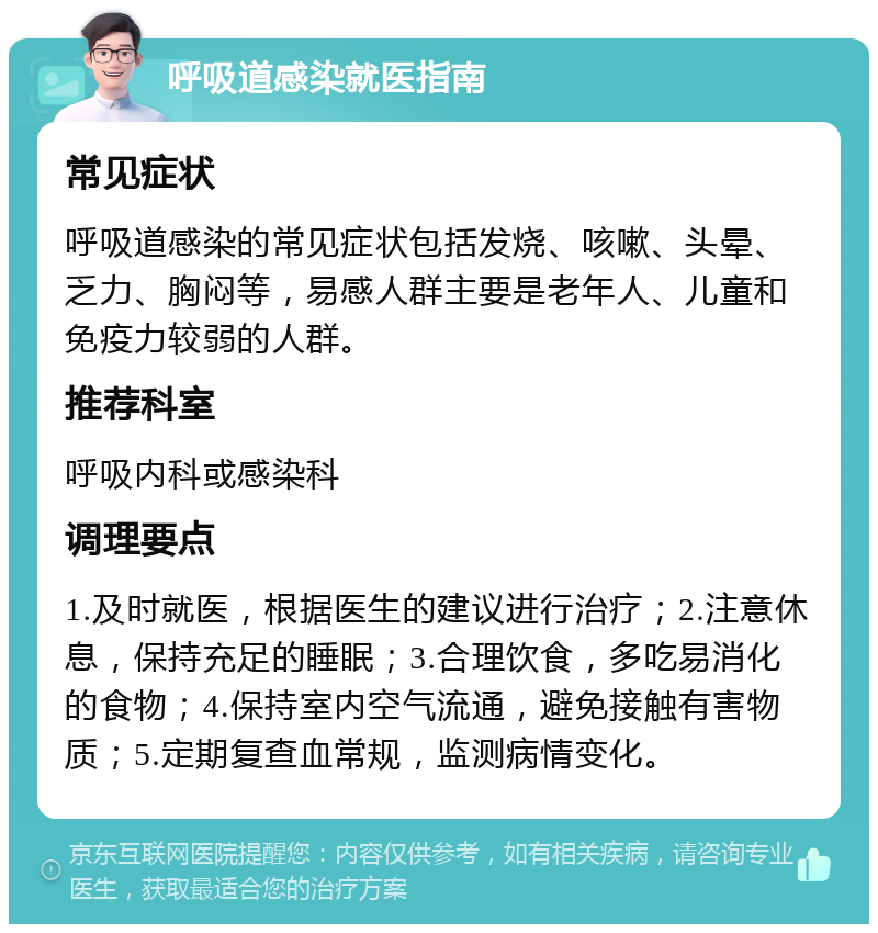 呼吸道感染就医指南 常见症状 呼吸道感染的常见症状包括发烧、咳嗽、头晕、乏力、胸闷等，易感人群主要是老年人、儿童和免疫力较弱的人群。 推荐科室 呼吸内科或感染科 调理要点 1.及时就医，根据医生的建议进行治疗；2.注意休息，保持充足的睡眠；3.合理饮食，多吃易消化的食物；4.保持室内空气流通，避免接触有害物质；5.定期复查血常规，监测病情变化。