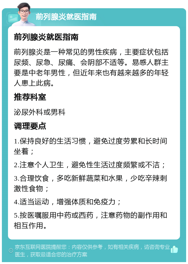 前列腺炎就医指南 前列腺炎就医指南 前列腺炎是一种常见的男性疾病，主要症状包括尿频、尿急、尿痛、会阴部不适等。易感人群主要是中老年男性，但近年来也有越来越多的年轻人患上此病。 推荐科室 泌尿外科或男科 调理要点 1.保持良好的生活习惯，避免过度劳累和长时间坐着； 2.注意个人卫生，避免性生活过度频繁或不洁； 3.合理饮食，多吃新鲜蔬菜和水果，少吃辛辣刺激性食物； 4.适当运动，增强体质和免疫力； 5.按医嘱服用中药或西药，注意药物的副作用和相互作用。