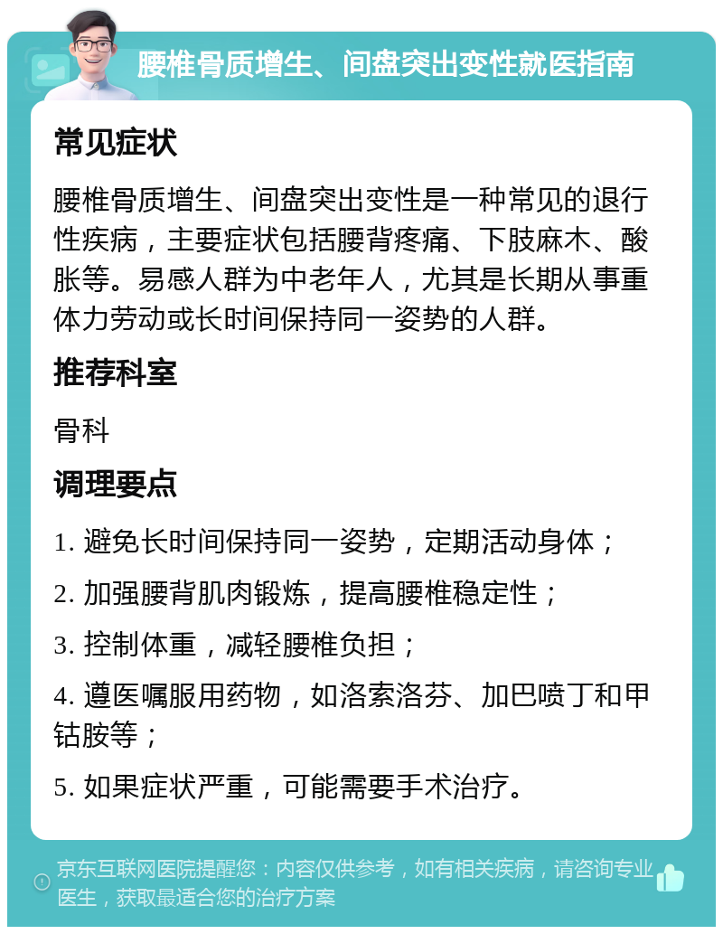 腰椎骨质增生、间盘突出变性就医指南 常见症状 腰椎骨质增生、间盘突出变性是一种常见的退行性疾病，主要症状包括腰背疼痛、下肢麻木、酸胀等。易感人群为中老年人，尤其是长期从事重体力劳动或长时间保持同一姿势的人群。 推荐科室 骨科 调理要点 1. 避免长时间保持同一姿势，定期活动身体； 2. 加强腰背肌肉锻炼，提高腰椎稳定性； 3. 控制体重，减轻腰椎负担； 4. 遵医嘱服用药物，如洛索洛芬、加巴喷丁和甲钴胺等； 5. 如果症状严重，可能需要手术治疗。