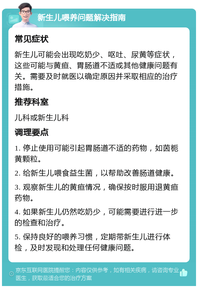 新生儿喂养问题解决指南 常见症状 新生儿可能会出现吃奶少、呕吐、尿黄等症状，这些可能与黄疸、胃肠道不适或其他健康问题有关。需要及时就医以确定原因并采取相应的治疗措施。 推荐科室 儿科或新生儿科 调理要点 1. 停止使用可能引起胃肠道不适的药物，如茵栀黄颗粒。 2. 给新生儿喂食益生菌，以帮助改善肠道健康。 3. 观察新生儿的黄疸情况，确保按时服用退黄疸药物。 4. 如果新生儿仍然吃奶少，可能需要进行进一步的检查和治疗。 5. 保持良好的喂养习惯，定期带新生儿进行体检，及时发现和处理任何健康问题。