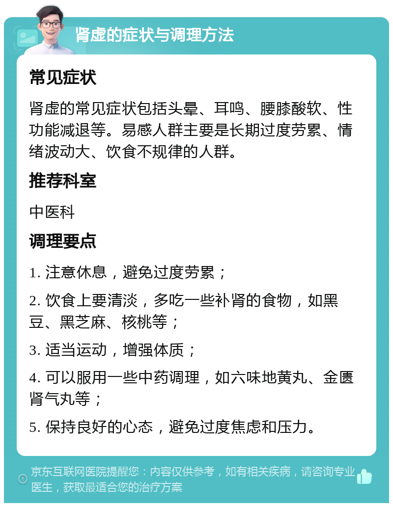 肾虚的症状与调理方法 常见症状 肾虚的常见症状包括头晕、耳鸣、腰膝酸软、性功能减退等。易感人群主要是长期过度劳累、情绪波动大、饮食不规律的人群。 推荐科室 中医科 调理要点 1. 注意休息，避免过度劳累； 2. 饮食上要清淡，多吃一些补肾的食物，如黑豆、黑芝麻、核桃等； 3. 适当运动，增强体质； 4. 可以服用一些中药调理，如六味地黄丸、金匮肾气丸等； 5. 保持良好的心态，避免过度焦虑和压力。