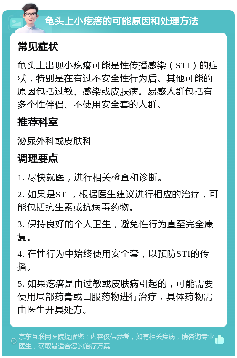 龟头上小疙瘩的可能原因和处理方法 常见症状 龟头上出现小疙瘩可能是性传播感染（STI）的症状，特别是在有过不安全性行为后。其他可能的原因包括过敏、感染或皮肤病。易感人群包括有多个性伴侣、不使用安全套的人群。 推荐科室 泌尿外科或皮肤科 调理要点 1. 尽快就医，进行相关检查和诊断。 2. 如果是STI，根据医生建议进行相应的治疗，可能包括抗生素或抗病毒药物。 3. 保持良好的个人卫生，避免性行为直至完全康复。 4. 在性行为中始终使用安全套，以预防STI的传播。 5. 如果疙瘩是由过敏或皮肤病引起的，可能需要使用局部药膏或口服药物进行治疗，具体药物需由医生开具处方。