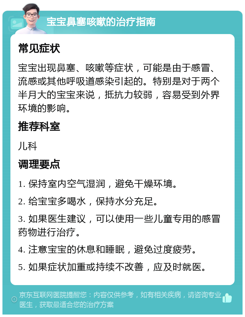 宝宝鼻塞咳嗽的治疗指南 常见症状 宝宝出现鼻塞、咳嗽等症状，可能是由于感冒、流感或其他呼吸道感染引起的。特别是对于两个半月大的宝宝来说，抵抗力较弱，容易受到外界环境的影响。 推荐科室 儿科 调理要点 1. 保持室内空气湿润，避免干燥环境。 2. 给宝宝多喝水，保持水分充足。 3. 如果医生建议，可以使用一些儿童专用的感冒药物进行治疗。 4. 注意宝宝的休息和睡眠，避免过度疲劳。 5. 如果症状加重或持续不改善，应及时就医。