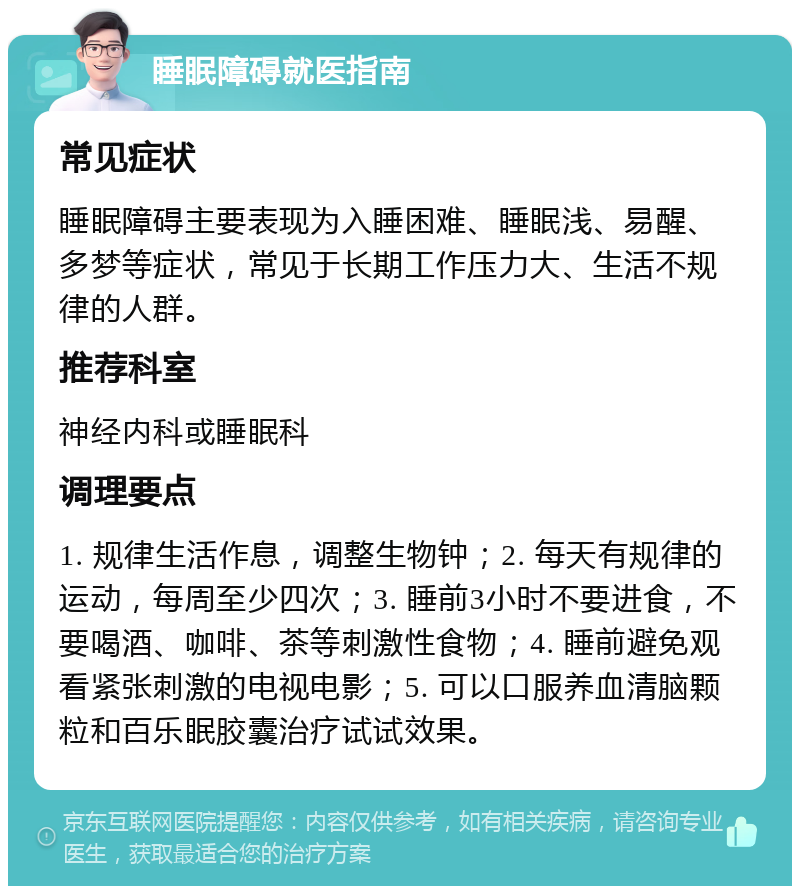 睡眠障碍就医指南 常见症状 睡眠障碍主要表现为入睡困难、睡眠浅、易醒、多梦等症状，常见于长期工作压力大、生活不规律的人群。 推荐科室 神经内科或睡眠科 调理要点 1. 规律生活作息，调整生物钟；2. 每天有规律的运动，每周至少四次；3. 睡前3小时不要进食，不要喝酒、咖啡、茶等刺激性食物；4. 睡前避免观看紧张刺激的电视电影；5. 可以口服养血清脑颗粒和百乐眠胶囊治疗试试效果。