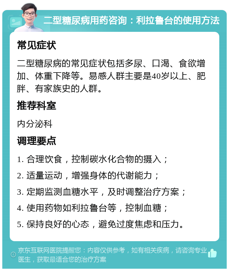 二型糖尿病用药咨询：利拉鲁台的使用方法 常见症状 二型糖尿病的常见症状包括多尿、口渴、食欲增加、体重下降等。易感人群主要是40岁以上、肥胖、有家族史的人群。 推荐科室 内分泌科 调理要点 1. 合理饮食，控制碳水化合物的摄入； 2. 适量运动，增强身体的代谢能力； 3. 定期监测血糖水平，及时调整治疗方案； 4. 使用药物如利拉鲁台等，控制血糖； 5. 保持良好的心态，避免过度焦虑和压力。