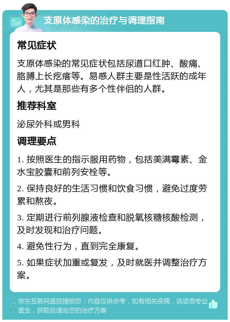 支原体感染的治疗与调理指南 常见症状 支原体感染的常见症状包括尿道口红肿、酸痛、胳膊上长疙瘩等。易感人群主要是性活跃的成年人，尤其是那些有多个性伴侣的人群。 推荐科室 泌尿外科或男科 调理要点 1. 按照医生的指示服用药物，包括美满霉素、金水宝胶囊和前列安栓等。 2. 保持良好的生活习惯和饮食习惯，避免过度劳累和熬夜。 3. 定期进行前列腺液检查和脱氧核糖核酸检测，及时发现和治疗问题。 4. 避免性行为，直到完全康复。 5. 如果症状加重或复发，及时就医并调整治疗方案。