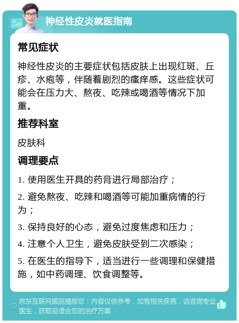 神经性皮炎就医指南 常见症状 神经性皮炎的主要症状包括皮肤上出现红斑、丘疹、水疱等，伴随着剧烈的瘙痒感。这些症状可能会在压力大、熬夜、吃辣或喝酒等情况下加重。 推荐科室 皮肤科 调理要点 1. 使用医生开具的药膏进行局部治疗； 2. 避免熬夜、吃辣和喝酒等可能加重病情的行为； 3. 保持良好的心态，避免过度焦虑和压力； 4. 注意个人卫生，避免皮肤受到二次感染； 5. 在医生的指导下，适当进行一些调理和保健措施，如中药调理、饮食调整等。