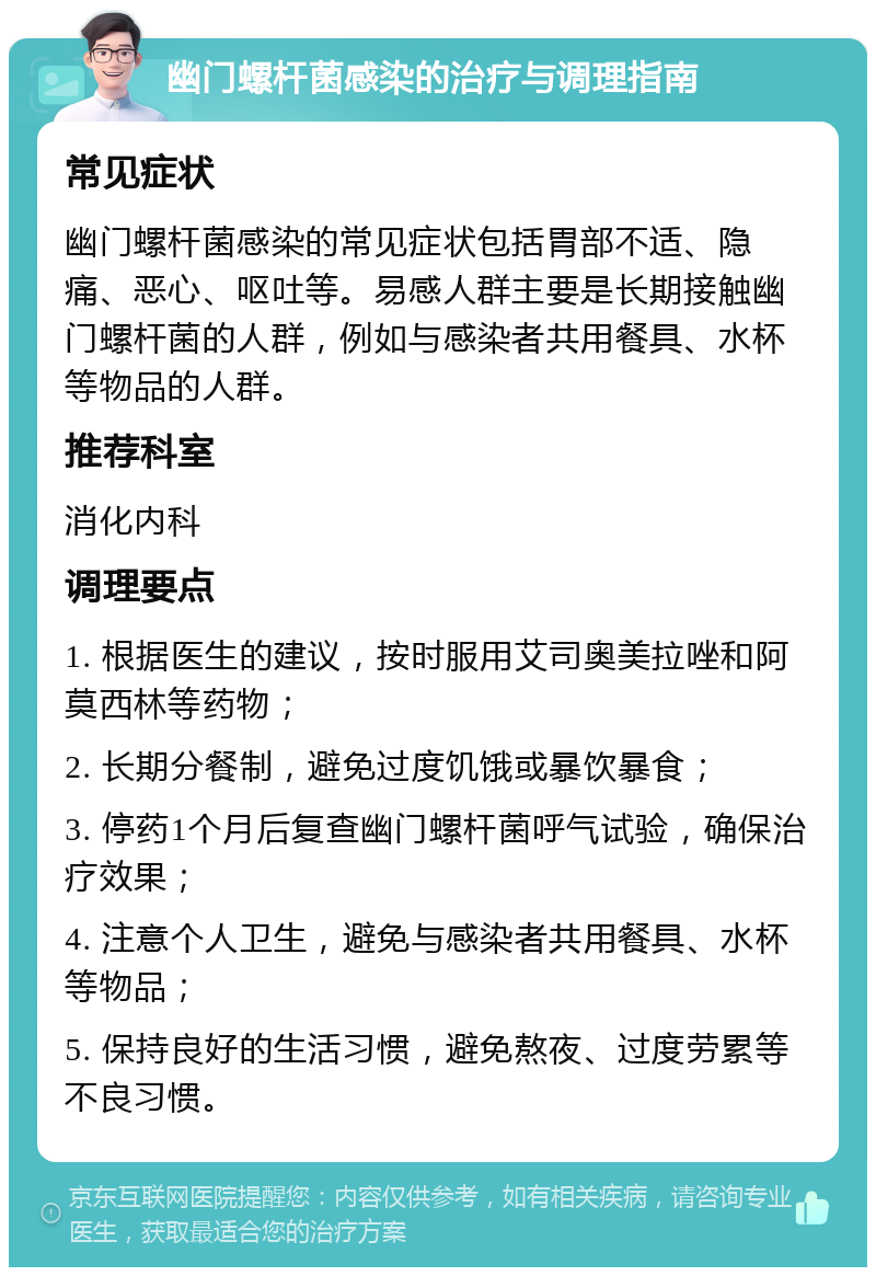 幽门螺杆菌感染的治疗与调理指南 常见症状 幽门螺杆菌感染的常见症状包括胃部不适、隐痛、恶心、呕吐等。易感人群主要是长期接触幽门螺杆菌的人群，例如与感染者共用餐具、水杯等物品的人群。 推荐科室 消化内科 调理要点 1. 根据医生的建议，按时服用艾司奥美拉唑和阿莫西林等药物； 2. 长期分餐制，避免过度饥饿或暴饮暴食； 3. 停药1个月后复查幽门螺杆菌呼气试验，确保治疗效果； 4. 注意个人卫生，避免与感染者共用餐具、水杯等物品； 5. 保持良好的生活习惯，避免熬夜、过度劳累等不良习惯。