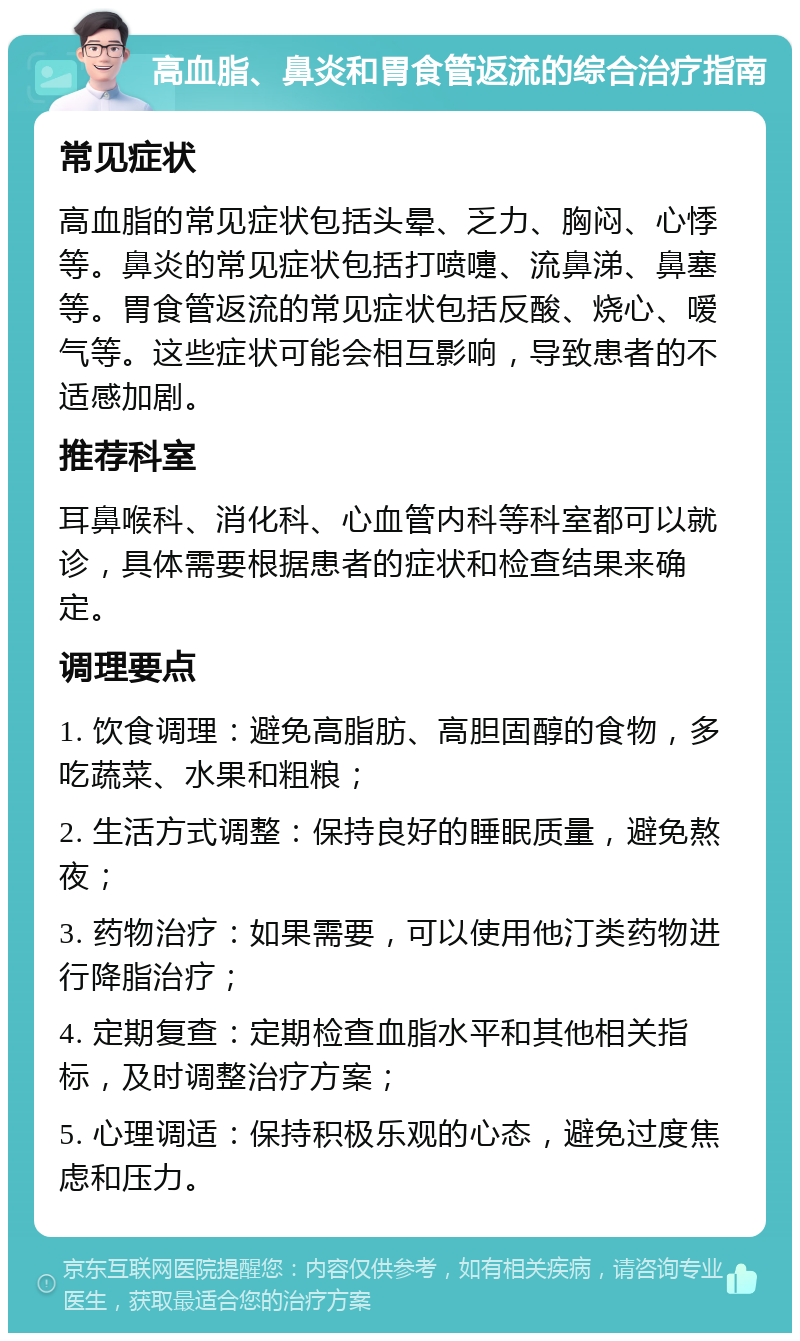 高血脂、鼻炎和胃食管返流的综合治疗指南 常见症状 高血脂的常见症状包括头晕、乏力、胸闷、心悸等。鼻炎的常见症状包括打喷嚏、流鼻涕、鼻塞等。胃食管返流的常见症状包括反酸、烧心、嗳气等。这些症状可能会相互影响，导致患者的不适感加剧。 推荐科室 耳鼻喉科、消化科、心血管内科等科室都可以就诊，具体需要根据患者的症状和检查结果来确定。 调理要点 1. 饮食调理：避免高脂肪、高胆固醇的食物，多吃蔬菜、水果和粗粮； 2. 生活方式调整：保持良好的睡眠质量，避免熬夜； 3. 药物治疗：如果需要，可以使用他汀类药物进行降脂治疗； 4. 定期复查：定期检查血脂水平和其他相关指标，及时调整治疗方案； 5. 心理调适：保持积极乐观的心态，避免过度焦虑和压力。