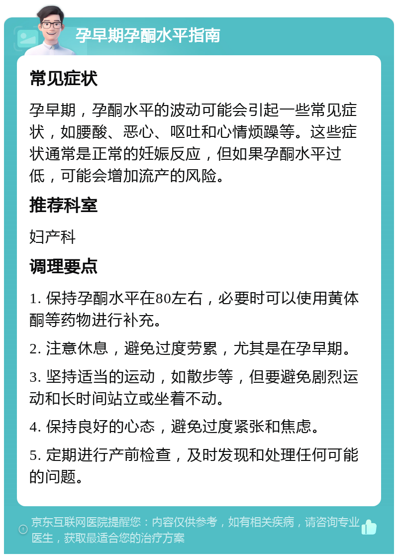 孕早期孕酮水平指南 常见症状 孕早期，孕酮水平的波动可能会引起一些常见症状，如腰酸、恶心、呕吐和心情烦躁等。这些症状通常是正常的妊娠反应，但如果孕酮水平过低，可能会增加流产的风险。 推荐科室 妇产科 调理要点 1. 保持孕酮水平在80左右，必要时可以使用黄体酮等药物进行补充。 2. 注意休息，避免过度劳累，尤其是在孕早期。 3. 坚持适当的运动，如散步等，但要避免剧烈运动和长时间站立或坐着不动。 4. 保持良好的心态，避免过度紧张和焦虑。 5. 定期进行产前检查，及时发现和处理任何可能的问题。