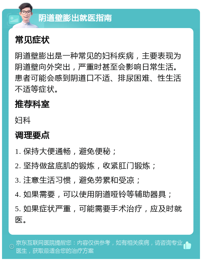 阴道壁膨出就医指南 常见症状 阴道壁膨出是一种常见的妇科疾病，主要表现为阴道壁向外突出，严重时甚至会影响日常生活。患者可能会感到阴道口不适、排尿困难、性生活不适等症状。 推荐科室 妇科 调理要点 1. 保持大便通畅，避免便秘； 2. 坚持做盆底肌的锻炼，收紧肛门锻炼； 3. 注意生活习惯，避免劳累和受凉； 4. 如果需要，可以使用阴道哑铃等辅助器具； 5. 如果症状严重，可能需要手术治疗，应及时就医。