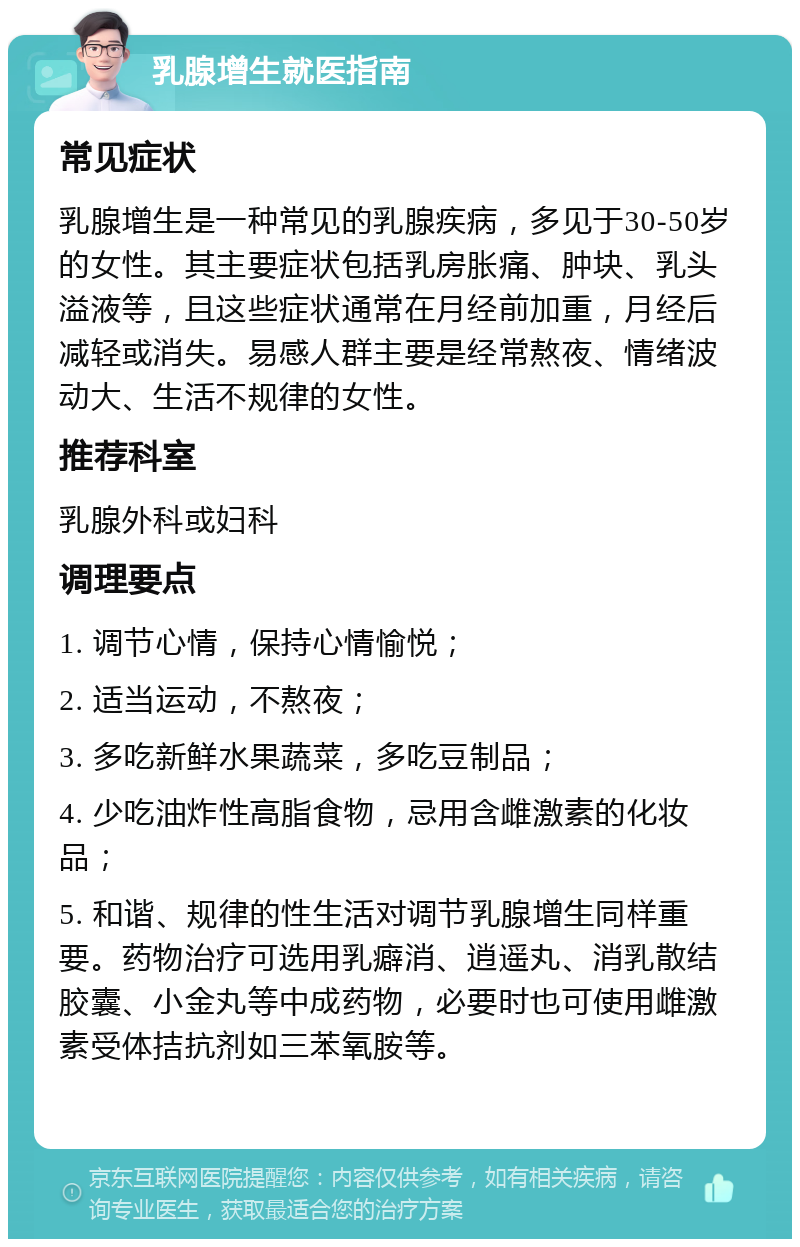 乳腺增生就医指南 常见症状 乳腺增生是一种常见的乳腺疾病，多见于30-50岁的女性。其主要症状包括乳房胀痛、肿块、乳头溢液等，且这些症状通常在月经前加重，月经后减轻或消失。易感人群主要是经常熬夜、情绪波动大、生活不规律的女性。 推荐科室 乳腺外科或妇科 调理要点 1. 调节心情，保持心情愉悦； 2. 适当运动，不熬夜； 3. 多吃新鲜水果蔬菜，多吃豆制品； 4. 少吃油炸性高脂食物，忌用含雌激素的化妆品； 5. 和谐、规律的性生活对调节乳腺增生同样重要。药物治疗可选用乳癖消、逍遥丸、消乳散结胶囊、小金丸等中成药物，必要时也可使用雌激素受体拮抗剂如三苯氧胺等。