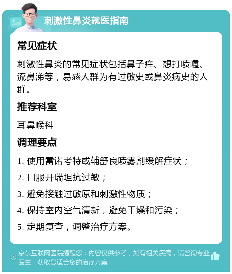 刺激性鼻炎就医指南 常见症状 刺激性鼻炎的常见症状包括鼻子痒、想打喷嚏、流鼻涕等，易感人群为有过敏史或鼻炎病史的人群。 推荐科室 耳鼻喉科 调理要点 1. 使用雷诺考特或辅舒良喷雾剂缓解症状； 2. 口服开瑞坦抗过敏； 3. 避免接触过敏原和刺激性物质； 4. 保持室内空气清新，避免干燥和污染； 5. 定期复查，调整治疗方案。