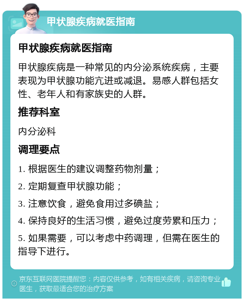 甲状腺疾病就医指南 甲状腺疾病就医指南 甲状腺疾病是一种常见的内分泌系统疾病，主要表现为甲状腺功能亢进或减退。易感人群包括女性、老年人和有家族史的人群。 推荐科室 内分泌科 调理要点 1. 根据医生的建议调整药物剂量； 2. 定期复查甲状腺功能； 3. 注意饮食，避免食用过多碘盐； 4. 保持良好的生活习惯，避免过度劳累和压力； 5. 如果需要，可以考虑中药调理，但需在医生的指导下进行。