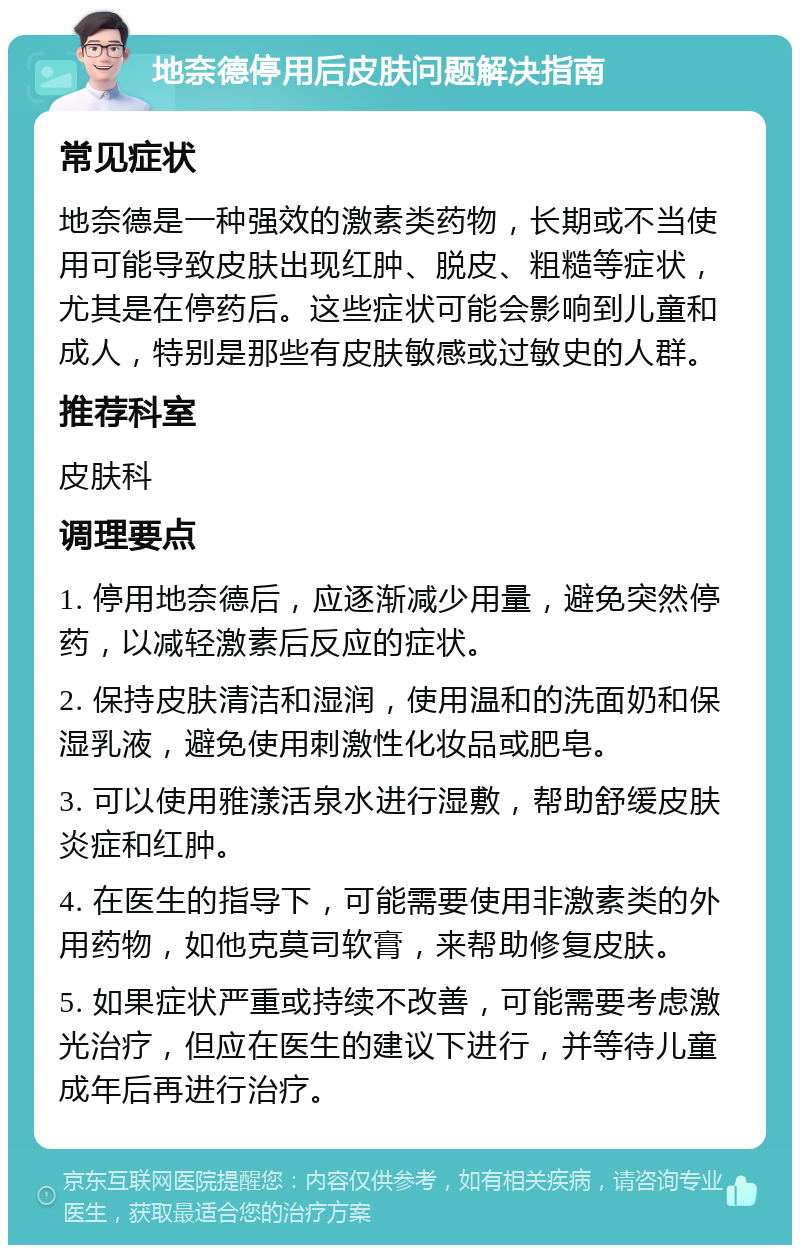 地奈德停用后皮肤问题解决指南 常见症状 地奈德是一种强效的激素类药物，长期或不当使用可能导致皮肤出现红肿、脱皮、粗糙等症状，尤其是在停药后。这些症状可能会影响到儿童和成人，特别是那些有皮肤敏感或过敏史的人群。 推荐科室 皮肤科 调理要点 1. 停用地奈德后，应逐渐减少用量，避免突然停药，以减轻激素后反应的症状。 2. 保持皮肤清洁和湿润，使用温和的洗面奶和保湿乳液，避免使用刺激性化妆品或肥皂。 3. 可以使用雅漾活泉水进行湿敷，帮助舒缓皮肤炎症和红肿。 4. 在医生的指导下，可能需要使用非激素类的外用药物，如他克莫司软膏，来帮助修复皮肤。 5. 如果症状严重或持续不改善，可能需要考虑激光治疗，但应在医生的建议下进行，并等待儿童成年后再进行治疗。