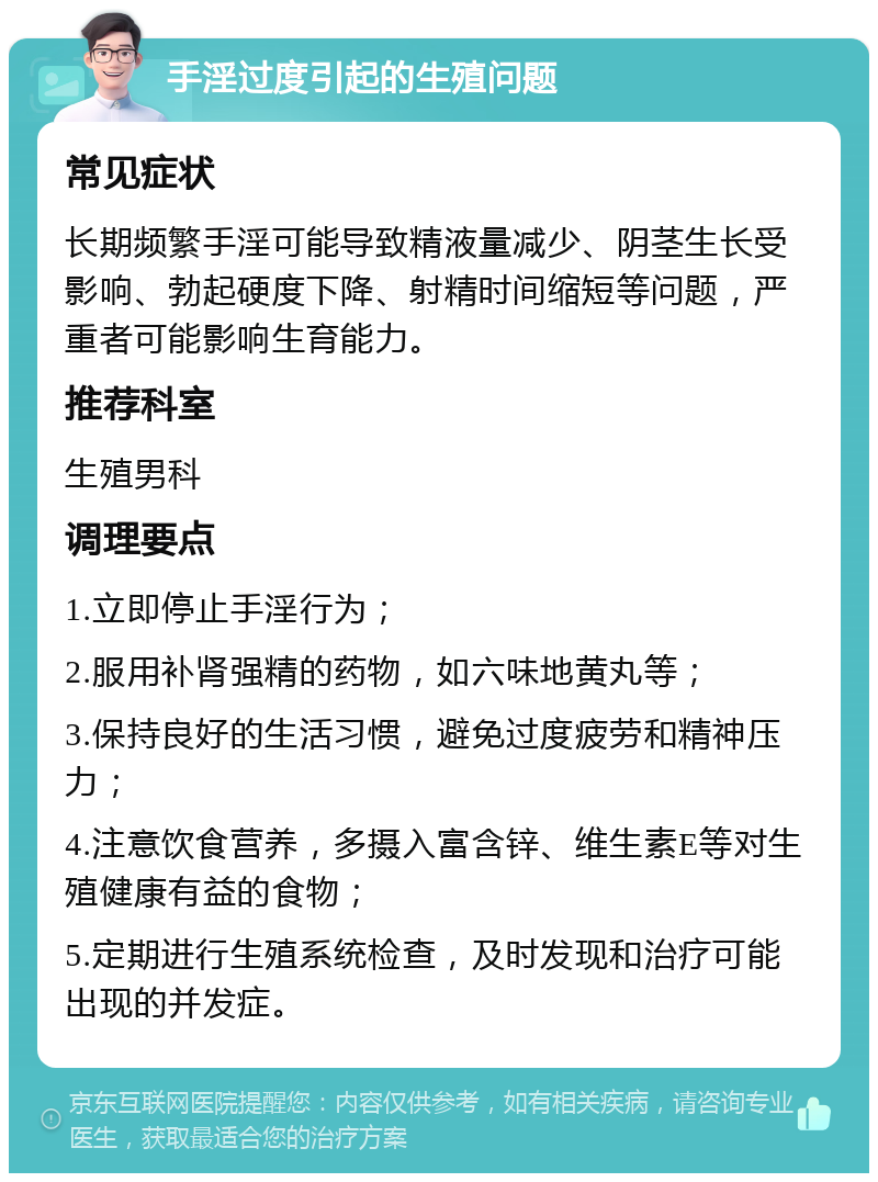 手淫过度引起的生殖问题 常见症状 长期频繁手淫可能导致精液量减少、阴茎生长受影响、勃起硬度下降、射精时间缩短等问题，严重者可能影响生育能力。 推荐科室 生殖男科 调理要点 1.立即停止手淫行为； 2.服用补肾强精的药物，如六味地黄丸等； 3.保持良好的生活习惯，避免过度疲劳和精神压力； 4.注意饮食营养，多摄入富含锌、维生素E等对生殖健康有益的食物； 5.定期进行生殖系统检查，及时发现和治疗可能出现的并发症。