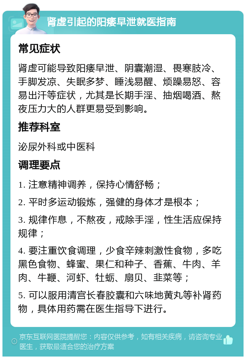 肾虚引起的阳痿早泄就医指南 常见症状 肾虚可能导致阳痿早泄、阴囊潮湿、畏寒肢冷、手脚发凉、失眠多梦、睡浅易醒、烦躁易怒、容易出汗等症状，尤其是长期手淫、抽烟喝酒、熬夜压力大的人群更易受到影响。 推荐科室 泌尿外科或中医科 调理要点 1. 注意精神调养，保持心情舒畅； 2. 平时多运动锻炼，强健的身体才是根本； 3. 规律作息，不熬夜，戒除手淫，性生活应保持规律； 4. 要注重饮食调理，少食辛辣刺激性食物，多吃黑色食物、蜂蜜、果仁和种子、香蕉、牛肉、羊肉、牛鞭、河虾、牡蛎、扇贝、韭菜等； 5. 可以服用清宫长春胶囊和六味地黄丸等补肾药物，具体用药需在医生指导下进行。