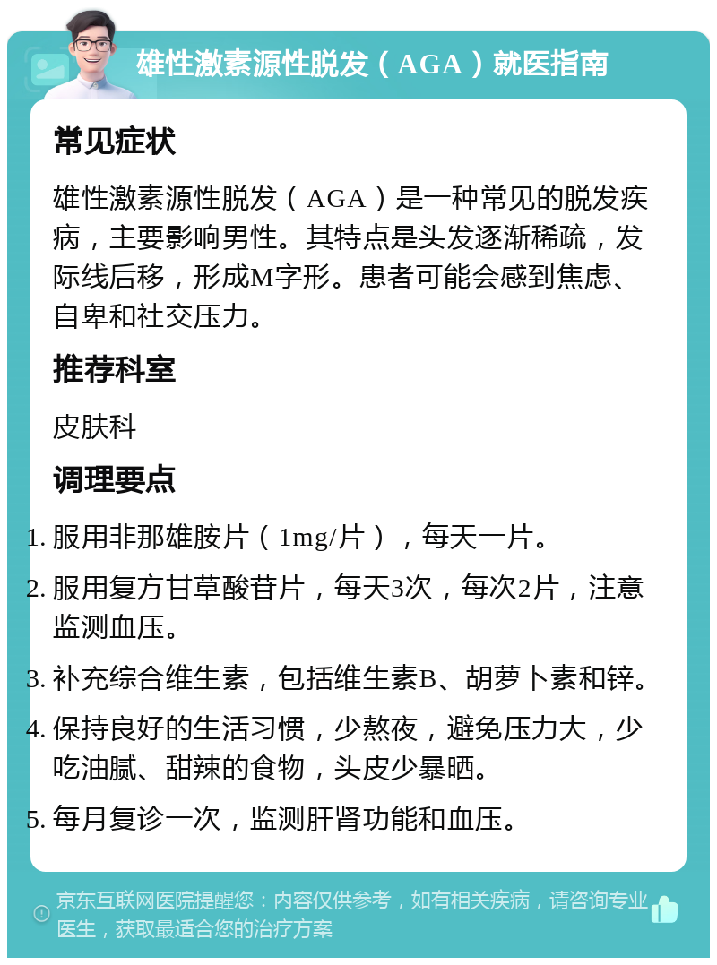 雄性激素源性脱发（AGA）就医指南 常见症状 雄性激素源性脱发（AGA）是一种常见的脱发疾病，主要影响男性。其特点是头发逐渐稀疏，发际线后移，形成M字形。患者可能会感到焦虑、自卑和社交压力。 推荐科室 皮肤科 调理要点 服用非那雄胺片（1mg/片），每天一片。 服用复方甘草酸苷片，每天3次，每次2片，注意监测血压。 补充综合维生素，包括维生素B、胡萝卜素和锌。 保持良好的生活习惯，少熬夜，避免压力大，少吃油腻、甜辣的食物，头皮少暴晒。 每月复诊一次，监测肝肾功能和血压。