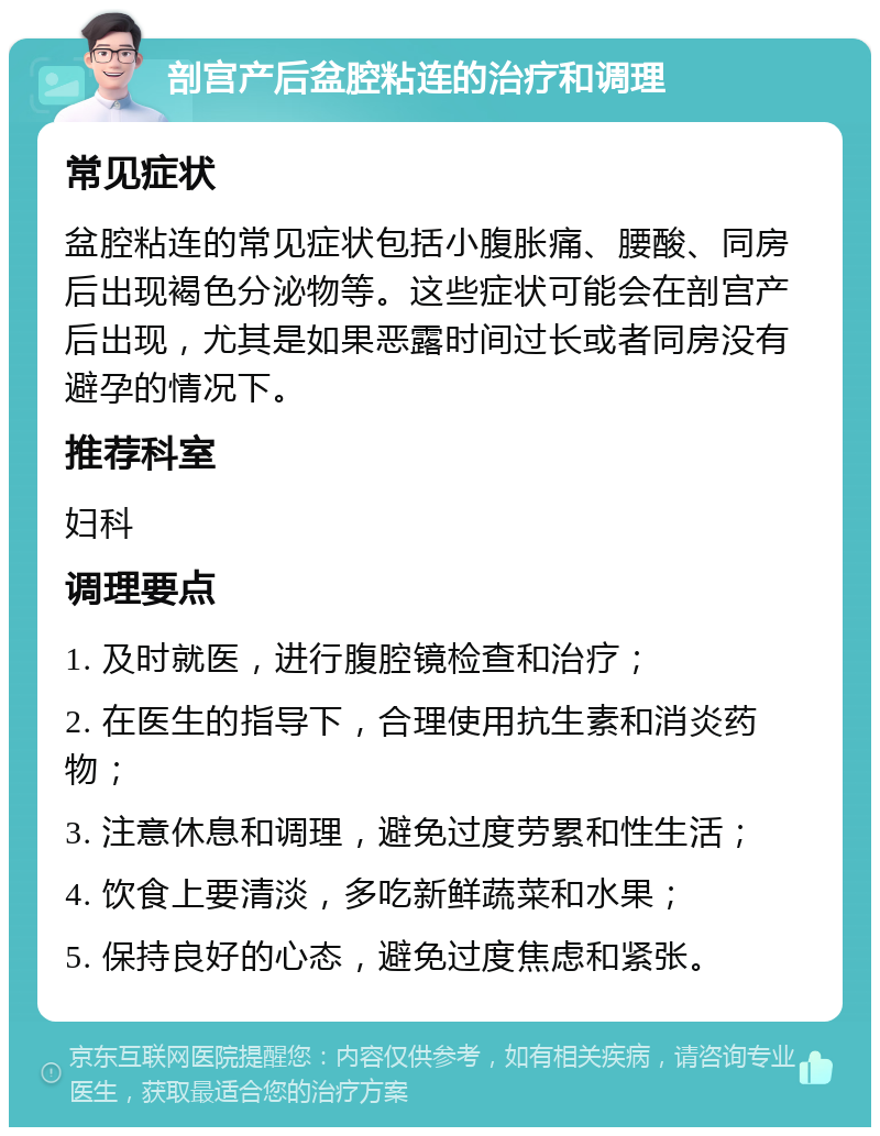 剖宫产后盆腔粘连的治疗和调理 常见症状 盆腔粘连的常见症状包括小腹胀痛、腰酸、同房后出现褐色分泌物等。这些症状可能会在剖宫产后出现，尤其是如果恶露时间过长或者同房没有避孕的情况下。 推荐科室 妇科 调理要点 1. 及时就医，进行腹腔镜检查和治疗； 2. 在医生的指导下，合理使用抗生素和消炎药物； 3. 注意休息和调理，避免过度劳累和性生活； 4. 饮食上要清淡，多吃新鲜蔬菜和水果； 5. 保持良好的心态，避免过度焦虑和紧张。