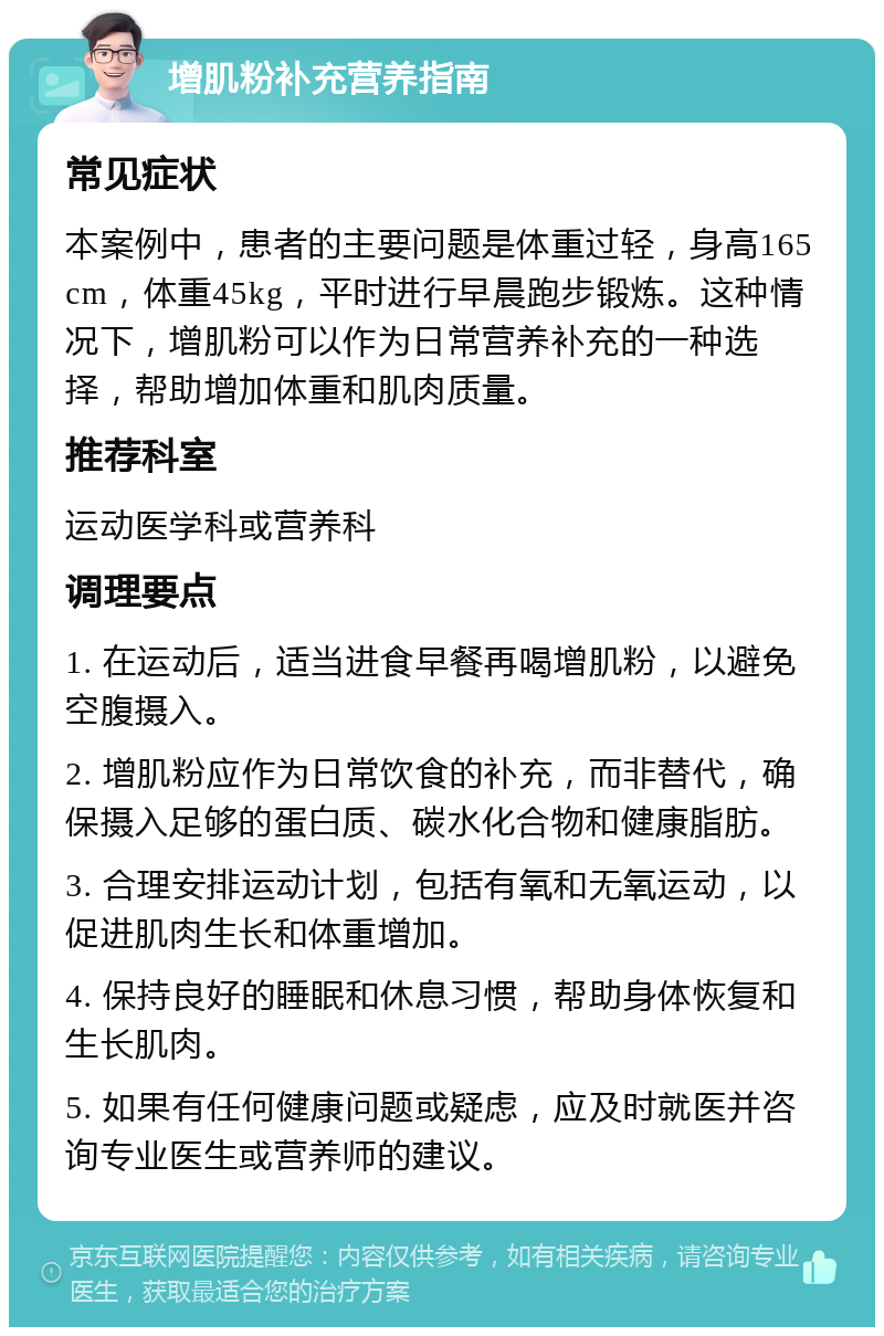 增肌粉补充营养指南 常见症状 本案例中，患者的主要问题是体重过轻，身高165cm，体重45kg，平时进行早晨跑步锻炼。这种情况下，增肌粉可以作为日常营养补充的一种选择，帮助增加体重和肌肉质量。 推荐科室 运动医学科或营养科 调理要点 1. 在运动后，适当进食早餐再喝增肌粉，以避免空腹摄入。 2. 增肌粉应作为日常饮食的补充，而非替代，确保摄入足够的蛋白质、碳水化合物和健康脂肪。 3. 合理安排运动计划，包括有氧和无氧运动，以促进肌肉生长和体重增加。 4. 保持良好的睡眠和休息习惯，帮助身体恢复和生长肌肉。 5. 如果有任何健康问题或疑虑，应及时就医并咨询专业医生或营养师的建议。