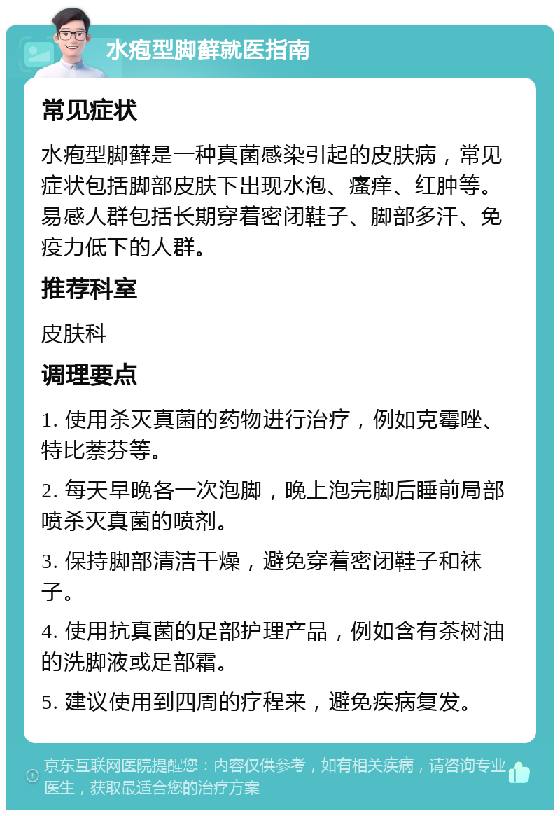 水疱型脚藓就医指南 常见症状 水疱型脚藓是一种真菌感染引起的皮肤病，常见症状包括脚部皮肤下出现水泡、瘙痒、红肿等。易感人群包括长期穿着密闭鞋子、脚部多汗、免疫力低下的人群。 推荐科室 皮肤科 调理要点 1. 使用杀灭真菌的药物进行治疗，例如克霉唑、特比萘芬等。 2. 每天早晚各一次泡脚，晚上泡完脚后睡前局部喷杀灭真菌的喷剂。 3. 保持脚部清洁干燥，避免穿着密闭鞋子和袜子。 4. 使用抗真菌的足部护理产品，例如含有茶树油的洗脚液或足部霜。 5. 建议使用到四周的疗程来，避免疾病复发。