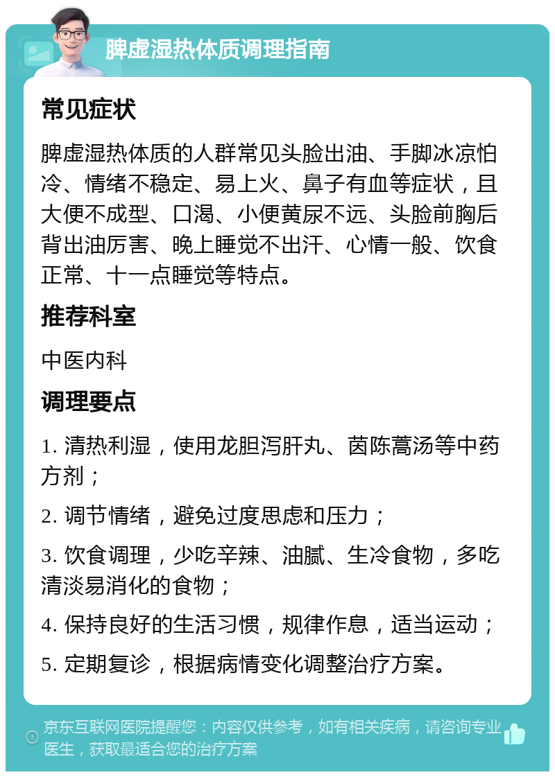 脾虚湿热体质调理指南 常见症状 脾虚湿热体质的人群常见头脸出油、手脚冰凉怕冷、情绪不稳定、易上火、鼻子有血等症状，且大便不成型、口渴、小便黄尿不远、头脸前胸后背出油厉害、晚上睡觉不出汗、心情一般、饮食正常、十一点睡觉等特点。 推荐科室 中医内科 调理要点 1. 清热利湿，使用龙胆泻肝丸、茵陈蒿汤等中药方剂； 2. 调节情绪，避免过度思虑和压力； 3. 饮食调理，少吃辛辣、油腻、生冷食物，多吃清淡易消化的食物； 4. 保持良好的生活习惯，规律作息，适当运动； 5. 定期复诊，根据病情变化调整治疗方案。