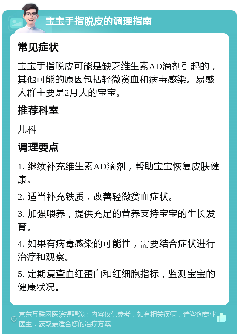 宝宝手指脱皮的调理指南 常见症状 宝宝手指脱皮可能是缺乏维生素AD滴剂引起的，其他可能的原因包括轻微贫血和病毒感染。易感人群主要是2月大的宝宝。 推荐科室 儿科 调理要点 1. 继续补充维生素AD滴剂，帮助宝宝恢复皮肤健康。 2. 适当补充铁质，改善轻微贫血症状。 3. 加强喂养，提供充足的营养支持宝宝的生长发育。 4. 如果有病毒感染的可能性，需要结合症状进行治疗和观察。 5. 定期复查血红蛋白和红细胞指标，监测宝宝的健康状况。