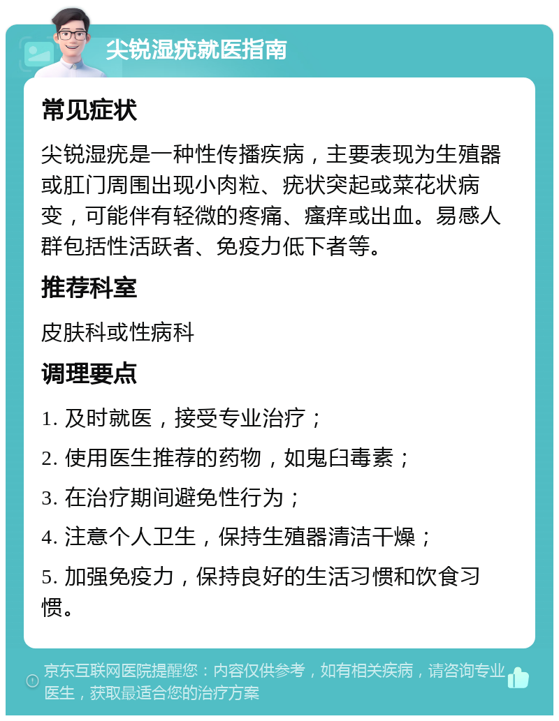 尖锐湿疣就医指南 常见症状 尖锐湿疣是一种性传播疾病，主要表现为生殖器或肛门周围出现小肉粒、疣状突起或菜花状病变，可能伴有轻微的疼痛、瘙痒或出血。易感人群包括性活跃者、免疫力低下者等。 推荐科室 皮肤科或性病科 调理要点 1. 及时就医，接受专业治疗； 2. 使用医生推荐的药物，如鬼臼毒素； 3. 在治疗期间避免性行为； 4. 注意个人卫生，保持生殖器清洁干燥； 5. 加强免疫力，保持良好的生活习惯和饮食习惯。