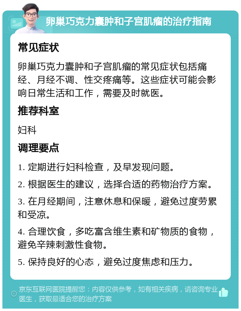 卵巢巧克力囊肿和子宫肌瘤的治疗指南 常见症状 卵巢巧克力囊肿和子宫肌瘤的常见症状包括痛经、月经不调、性交疼痛等。这些症状可能会影响日常生活和工作，需要及时就医。 推荐科室 妇科 调理要点 1. 定期进行妇科检查，及早发现问题。 2. 根据医生的建议，选择合适的药物治疗方案。 3. 在月经期间，注意休息和保暖，避免过度劳累和受凉。 4. 合理饮食，多吃富含维生素和矿物质的食物，避免辛辣刺激性食物。 5. 保持良好的心态，避免过度焦虑和压力。