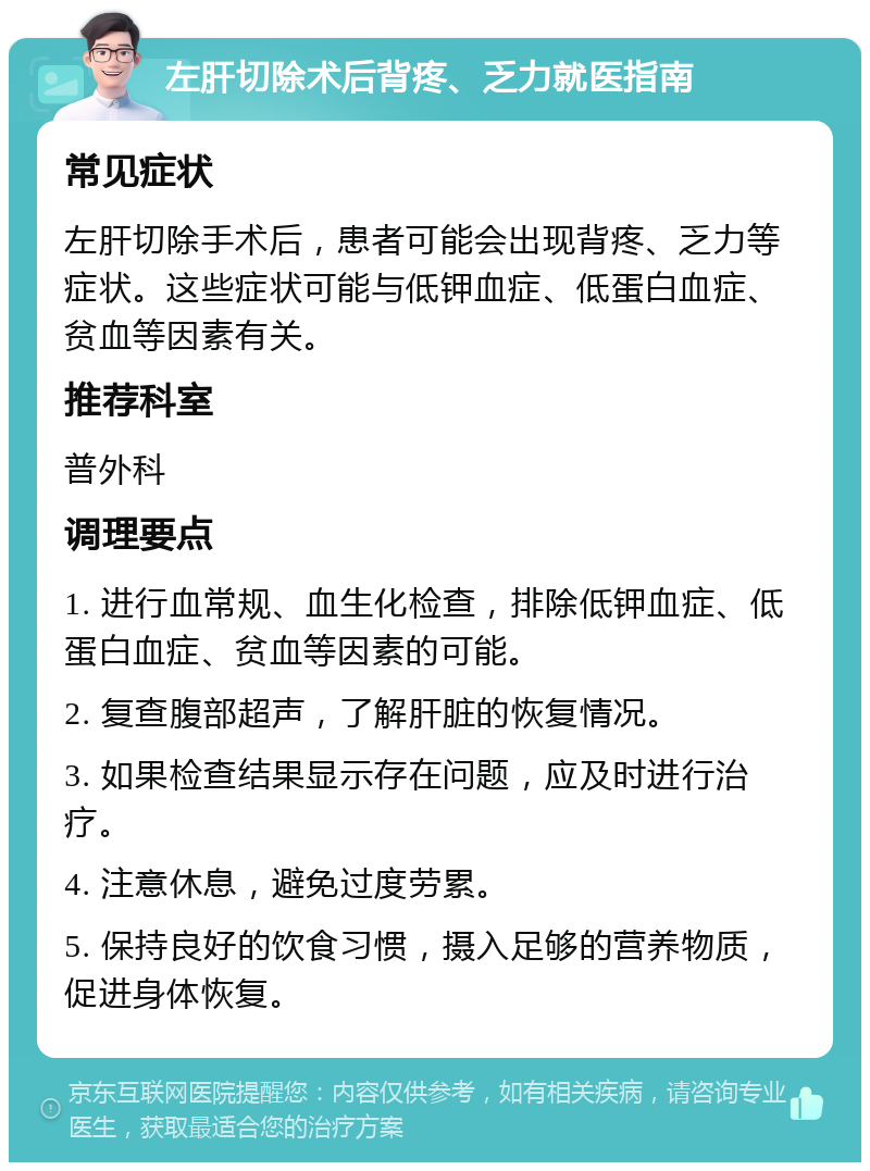 左肝切除术后背疼、乏力就医指南 常见症状 左肝切除手术后，患者可能会出现背疼、乏力等症状。这些症状可能与低钾血症、低蛋白血症、贫血等因素有关。 推荐科室 普外科 调理要点 1. 进行血常规、血生化检查，排除低钾血症、低蛋白血症、贫血等因素的可能。 2. 复查腹部超声，了解肝脏的恢复情况。 3. 如果检查结果显示存在问题，应及时进行治疗。 4. 注意休息，避免过度劳累。 5. 保持良好的饮食习惯，摄入足够的营养物质，促进身体恢复。