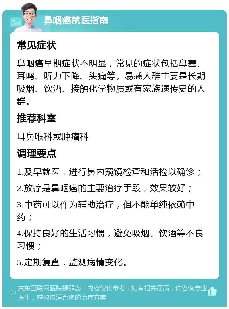 鼻咽癌就医指南 常见症状 鼻咽癌早期症状不明显，常见的症状包括鼻塞、耳鸣、听力下降、头痛等。易感人群主要是长期吸烟、饮酒、接触化学物质或有家族遗传史的人群。 推荐科室 耳鼻喉科或肿瘤科 调理要点 1.及早就医，进行鼻内窥镜检查和活检以确诊； 2.放疗是鼻咽癌的主要治疗手段，效果较好； 3.中药可以作为辅助治疗，但不能单纯依赖中药； 4.保持良好的生活习惯，避免吸烟、饮酒等不良习惯； 5.定期复查，监测病情变化。