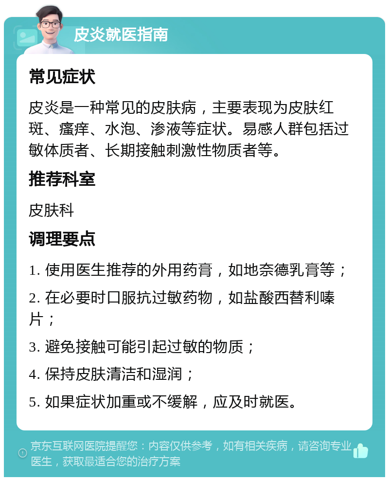 皮炎就医指南 常见症状 皮炎是一种常见的皮肤病，主要表现为皮肤红斑、瘙痒、水泡、渗液等症状。易感人群包括过敏体质者、长期接触刺激性物质者等。 推荐科室 皮肤科 调理要点 1. 使用医生推荐的外用药膏，如地奈德乳膏等； 2. 在必要时口服抗过敏药物，如盐酸西替利嗪片； 3. 避免接触可能引起过敏的物质； 4. 保持皮肤清洁和湿润； 5. 如果症状加重或不缓解，应及时就医。