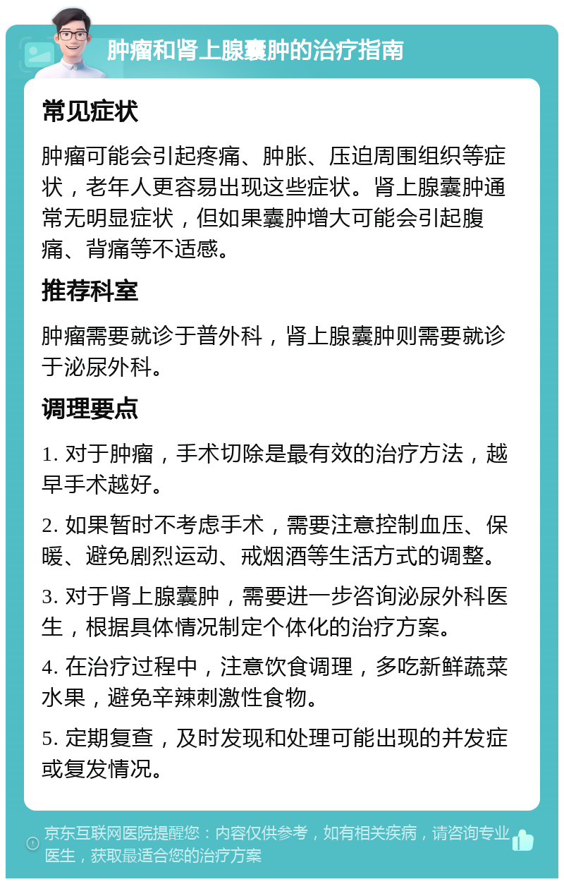 肿瘤和肾上腺囊肿的治疗指南 常见症状 肿瘤可能会引起疼痛、肿胀、压迫周围组织等症状，老年人更容易出现这些症状。肾上腺囊肿通常无明显症状，但如果囊肿增大可能会引起腹痛、背痛等不适感。 推荐科室 肿瘤需要就诊于普外科，肾上腺囊肿则需要就诊于泌尿外科。 调理要点 1. 对于肿瘤，手术切除是最有效的治疗方法，越早手术越好。 2. 如果暂时不考虑手术，需要注意控制血压、保暖、避免剧烈运动、戒烟酒等生活方式的调整。 3. 对于肾上腺囊肿，需要进一步咨询泌尿外科医生，根据具体情况制定个体化的治疗方案。 4. 在治疗过程中，注意饮食调理，多吃新鲜蔬菜水果，避免辛辣刺激性食物。 5. 定期复查，及时发现和处理可能出现的并发症或复发情况。