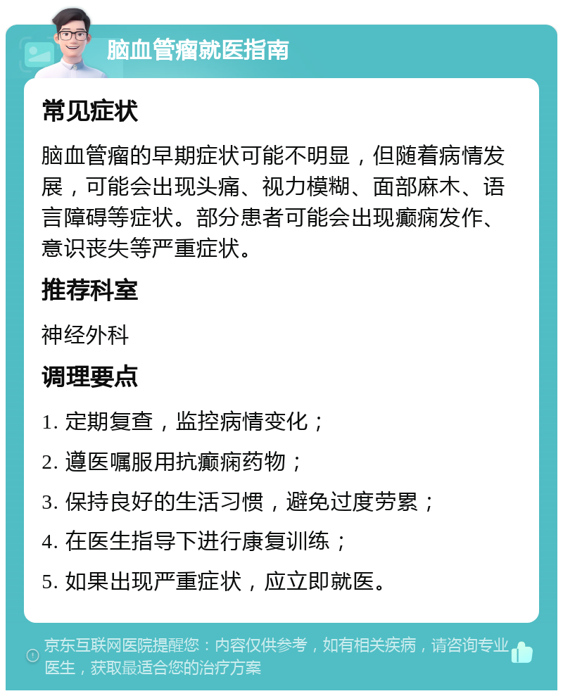 脑血管瘤就医指南 常见症状 脑血管瘤的早期症状可能不明显，但随着病情发展，可能会出现头痛、视力模糊、面部麻木、语言障碍等症状。部分患者可能会出现癫痫发作、意识丧失等严重症状。 推荐科室 神经外科 调理要点 1. 定期复查，监控病情变化； 2. 遵医嘱服用抗癫痫药物； 3. 保持良好的生活习惯，避免过度劳累； 4. 在医生指导下进行康复训练； 5. 如果出现严重症状，应立即就医。