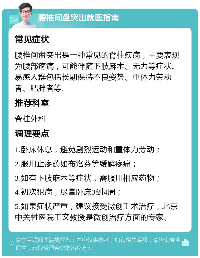 腰椎间盘突出就医指南 常见症状 腰椎间盘突出是一种常见的脊柱疾病，主要表现为腰部疼痛，可能伴随下肢麻木、无力等症状。易感人群包括长期保持不良姿势、重体力劳动者、肥胖者等。 推荐科室 脊柱外科 调理要点 1.卧床休息，避免剧烈运动和重体力劳动； 2.服用止疼药如布洛芬等缓解疼痛； 3.如有下肢麻木等症状，需服用相应药物； 4.初次犯病，尽量卧床3到4周； 5.如果症状严重，建议接受微创手术治疗，北京中关村医院王文教授是微创治疗方面的专家。