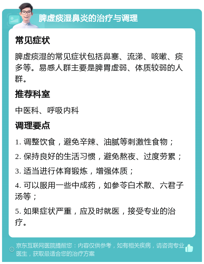 脾虚痰湿鼻炎的治疗与调理 常见症状 脾虚痰湿的常见症状包括鼻塞、流涕、咳嗽、痰多等。易感人群主要是脾胃虚弱、体质较弱的人群。 推荐科室 中医科、呼吸内科 调理要点 1. 调整饮食，避免辛辣、油腻等刺激性食物； 2. 保持良好的生活习惯，避免熬夜、过度劳累； 3. 适当进行体育锻炼，增强体质； 4. 可以服用一些中成药，如参苓白术散、六君子汤等； 5. 如果症状严重，应及时就医，接受专业的治疗。