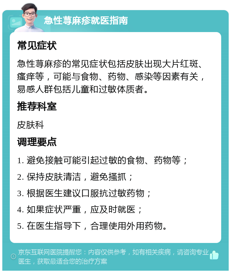 急性荨麻疹就医指南 常见症状 急性荨麻疹的常见症状包括皮肤出现大片红斑、瘙痒等，可能与食物、药物、感染等因素有关，易感人群包括儿童和过敏体质者。 推荐科室 皮肤科 调理要点 1. 避免接触可能引起过敏的食物、药物等； 2. 保持皮肤清洁，避免搔抓； 3. 根据医生建议口服抗过敏药物； 4. 如果症状严重，应及时就医； 5. 在医生指导下，合理使用外用药物。