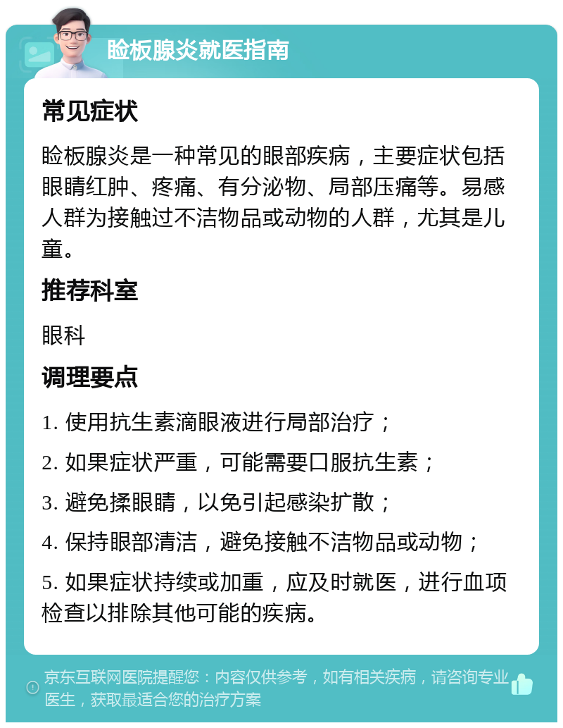 睑板腺炎就医指南 常见症状 睑板腺炎是一种常见的眼部疾病，主要症状包括眼睛红肿、疼痛、有分泌物、局部压痛等。易感人群为接触过不洁物品或动物的人群，尤其是儿童。 推荐科室 眼科 调理要点 1. 使用抗生素滴眼液进行局部治疗； 2. 如果症状严重，可能需要口服抗生素； 3. 避免揉眼睛，以免引起感染扩散； 4. 保持眼部清洁，避免接触不洁物品或动物； 5. 如果症状持续或加重，应及时就医，进行血项检查以排除其他可能的疾病。