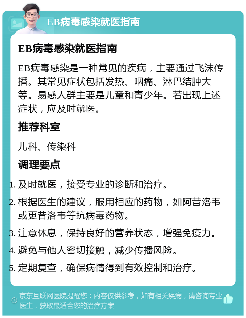 EB病毒感染就医指南 EB病毒感染就医指南 EB病毒感染是一种常见的疾病，主要通过飞沫传播。其常见症状包括发热、咽痛、淋巴结肿大等。易感人群主要是儿童和青少年。若出现上述症状，应及时就医。 推荐科室 儿科、传染科 调理要点 及时就医，接受专业的诊断和治疗。 根据医生的建议，服用相应的药物，如阿昔洛韦或更昔洛韦等抗病毒药物。 注意休息，保持良好的营养状态，增强免疫力。 避免与他人密切接触，减少传播风险。 定期复查，确保病情得到有效控制和治疗。