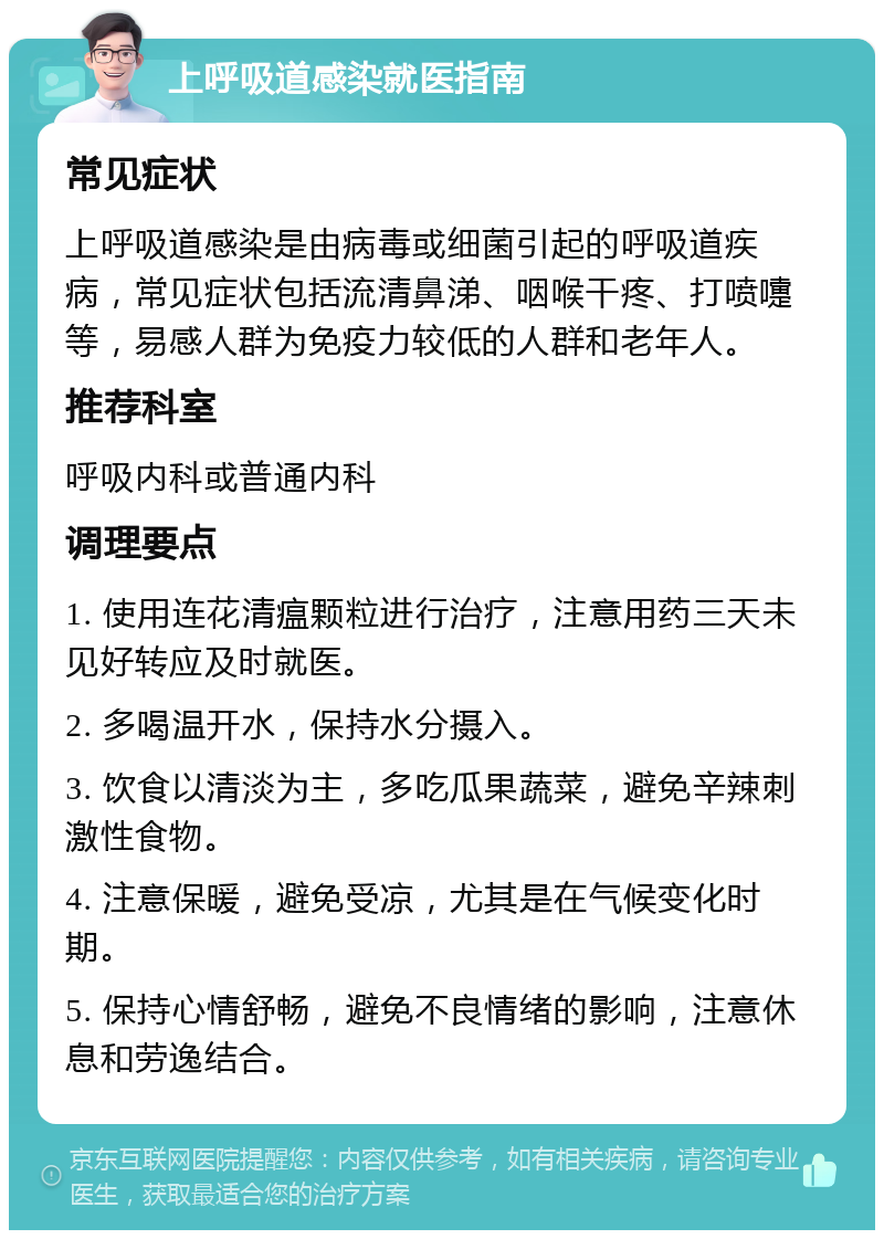 上呼吸道感染就医指南 常见症状 上呼吸道感染是由病毒或细菌引起的呼吸道疾病，常见症状包括流清鼻涕、咽喉干疼、打喷嚏等，易感人群为免疫力较低的人群和老年人。 推荐科室 呼吸内科或普通内科 调理要点 1. 使用连花清瘟颗粒进行治疗，注意用药三天未见好转应及时就医。 2. 多喝温开水，保持水分摄入。 3. 饮食以清淡为主，多吃瓜果蔬菜，避免辛辣刺激性食物。 4. 注意保暖，避免受凉，尤其是在气候变化时期。 5. 保持心情舒畅，避免不良情绪的影响，注意休息和劳逸结合。