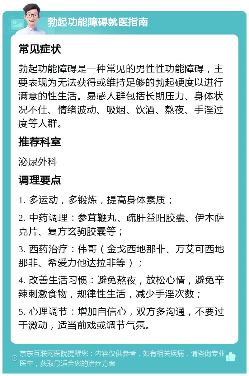 勃起功能障碍就医指南 常见症状 勃起功能障碍是一种常见的男性性功能障碍，主要表现为无法获得或维持足够的勃起硬度以进行满意的性生活。易感人群包括长期压力、身体状况不佳、情绪波动、吸烟、饮酒、熬夜、手淫过度等人群。 推荐科室 泌尿外科 调理要点 1. 多运动，多锻炼，提高身体素质； 2. 中药调理：参茸鞭丸、疏肝益阳胶囊、伊木萨克片、复方玄驹胶囊等； 3. 西药治疗：伟哥（金戈西地那非、万艾可西地那非、希爱力他达拉非等）； 4. 改善生活习惯：避免熬夜，放松心情，避免辛辣刺激食物，规律性生活，减少手淫次数； 5. 心理调节：增加自信心，双方多沟通，不要过于激动，适当前戏或调节气氛。