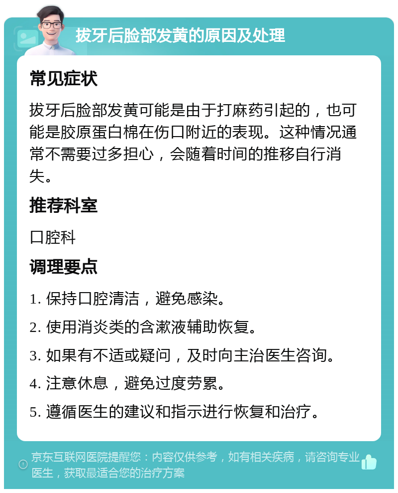 拔牙后脸部发黄的原因及处理 常见症状 拔牙后脸部发黄可能是由于打麻药引起的，也可能是胶原蛋白棉在伤口附近的表现。这种情况通常不需要过多担心，会随着时间的推移自行消失。 推荐科室 口腔科 调理要点 1. 保持口腔清洁，避免感染。 2. 使用消炎类的含漱液辅助恢复。 3. 如果有不适或疑问，及时向主治医生咨询。 4. 注意休息，避免过度劳累。 5. 遵循医生的建议和指示进行恢复和治疗。