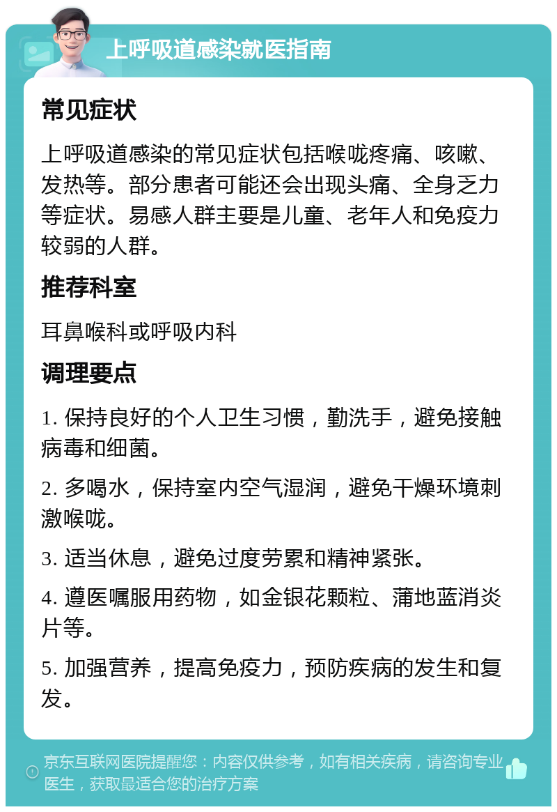 上呼吸道感染就医指南 常见症状 上呼吸道感染的常见症状包括喉咙疼痛、咳嗽、发热等。部分患者可能还会出现头痛、全身乏力等症状。易感人群主要是儿童、老年人和免疫力较弱的人群。 推荐科室 耳鼻喉科或呼吸内科 调理要点 1. 保持良好的个人卫生习惯，勤洗手，避免接触病毒和细菌。 2. 多喝水，保持室内空气湿润，避免干燥环境刺激喉咙。 3. 适当休息，避免过度劳累和精神紧张。 4. 遵医嘱服用药物，如金银花颗粒、蒲地蓝消炎片等。 5. 加强营养，提高免疫力，预防疾病的发生和复发。