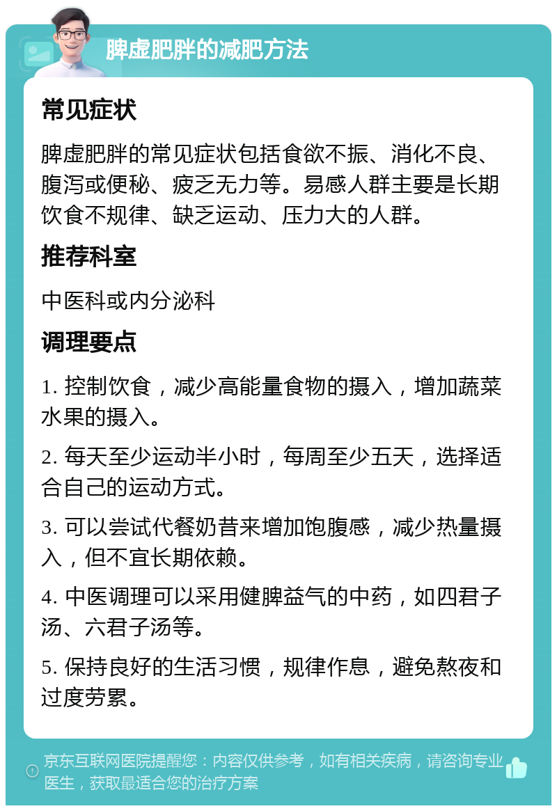 脾虚肥胖的减肥方法 常见症状 脾虚肥胖的常见症状包括食欲不振、消化不良、腹泻或便秘、疲乏无力等。易感人群主要是长期饮食不规律、缺乏运动、压力大的人群。 推荐科室 中医科或内分泌科 调理要点 1. 控制饮食，减少高能量食物的摄入，增加蔬菜水果的摄入。 2. 每天至少运动半小时，每周至少五天，选择适合自己的运动方式。 3. 可以尝试代餐奶昔来增加饱腹感，减少热量摄入，但不宜长期依赖。 4. 中医调理可以采用健脾益气的中药，如四君子汤、六君子汤等。 5. 保持良好的生活习惯，规律作息，避免熬夜和过度劳累。