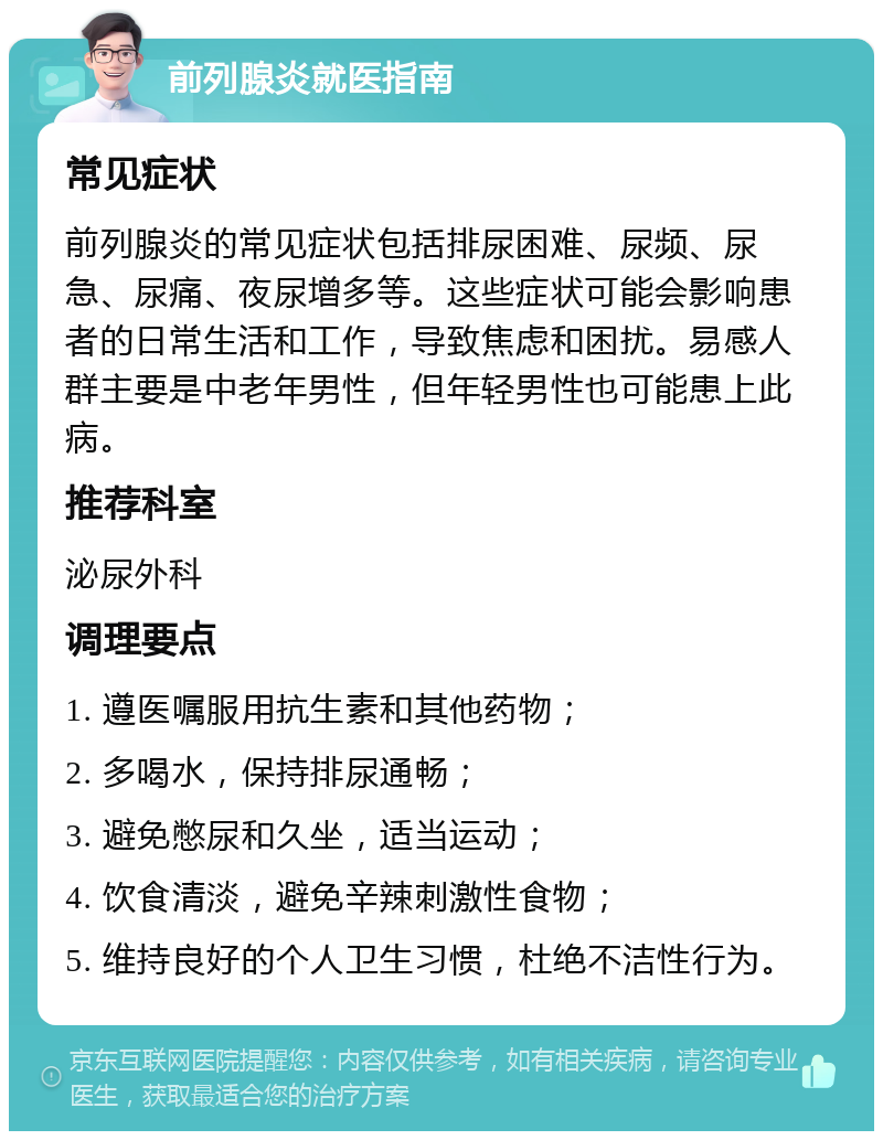 前列腺炎就医指南 常见症状 前列腺炎的常见症状包括排尿困难、尿频、尿急、尿痛、夜尿增多等。这些症状可能会影响患者的日常生活和工作，导致焦虑和困扰。易感人群主要是中老年男性，但年轻男性也可能患上此病。 推荐科室 泌尿外科 调理要点 1. 遵医嘱服用抗生素和其他药物； 2. 多喝水，保持排尿通畅； 3. 避免憋尿和久坐，适当运动； 4. 饮食清淡，避免辛辣刺激性食物； 5. 维持良好的个人卫生习惯，杜绝不洁性行为。