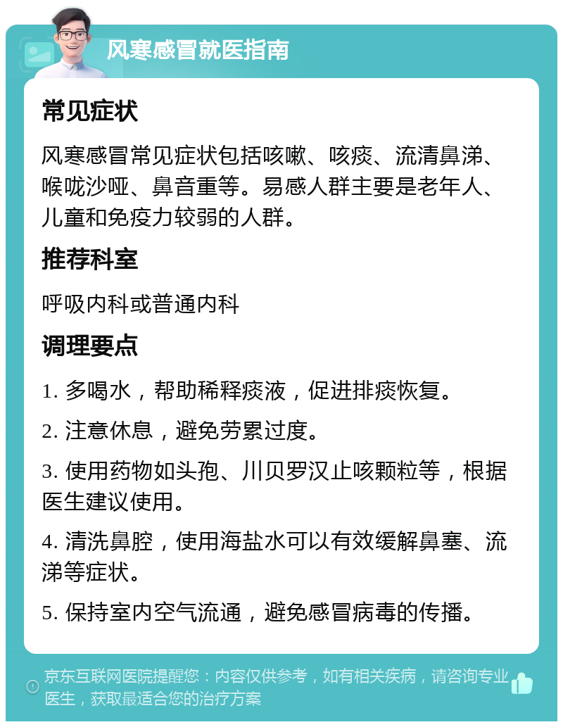 风寒感冒就医指南 常见症状 风寒感冒常见症状包括咳嗽、咳痰、流清鼻涕、喉咙沙哑、鼻音重等。易感人群主要是老年人、儿童和免疫力较弱的人群。 推荐科室 呼吸内科或普通内科 调理要点 1. 多喝水，帮助稀释痰液，促进排痰恢复。 2. 注意休息，避免劳累过度。 3. 使用药物如头孢、川贝罗汉止咳颗粒等，根据医生建议使用。 4. 清洗鼻腔，使用海盐水可以有效缓解鼻塞、流涕等症状。 5. 保持室内空气流通，避免感冒病毒的传播。