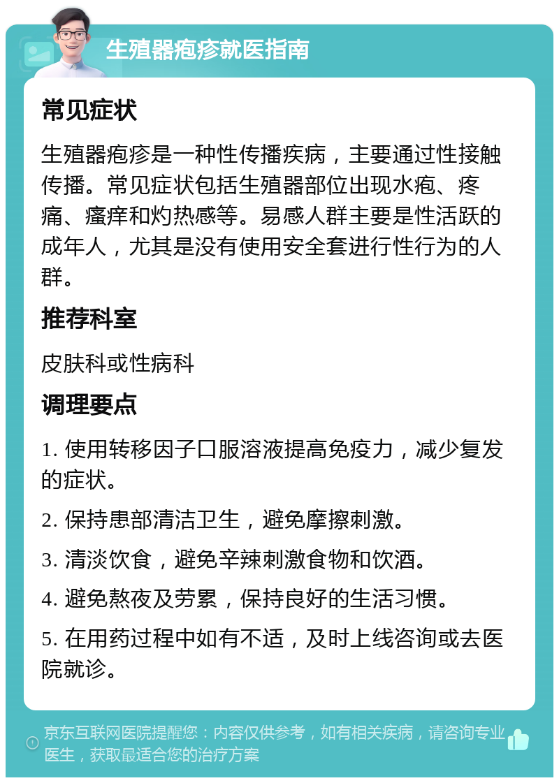 生殖器疱疹就医指南 常见症状 生殖器疱疹是一种性传播疾病，主要通过性接触传播。常见症状包括生殖器部位出现水疱、疼痛、瘙痒和灼热感等。易感人群主要是性活跃的成年人，尤其是没有使用安全套进行性行为的人群。 推荐科室 皮肤科或性病科 调理要点 1. 使用转移因子口服溶液提高免疫力，减少复发的症状。 2. 保持患部清洁卫生，避免摩擦刺激。 3. 清淡饮食，避免辛辣刺激食物和饮酒。 4. 避免熬夜及劳累，保持良好的生活习惯。 5. 在用药过程中如有不适，及时上线咨询或去医院就诊。