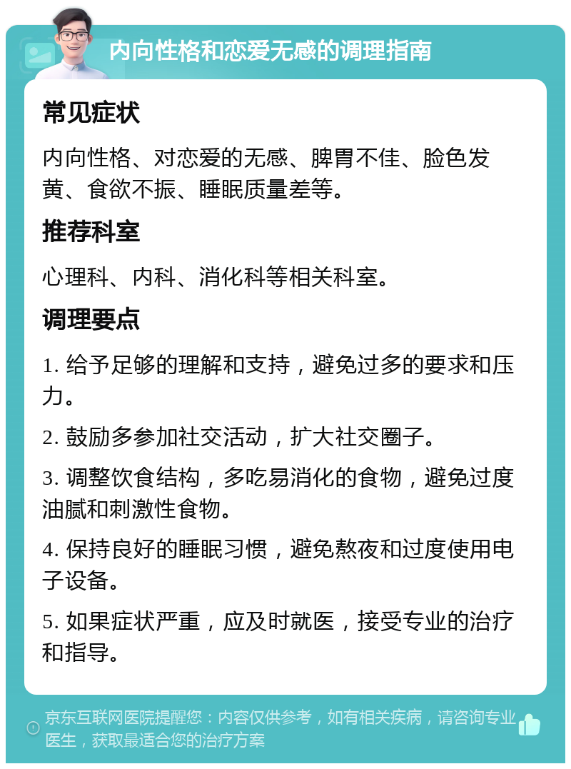 内向性格和恋爱无感的调理指南 常见症状 内向性格、对恋爱的无感、脾胃不佳、脸色发黄、食欲不振、睡眠质量差等。 推荐科室 心理科、内科、消化科等相关科室。 调理要点 1. 给予足够的理解和支持，避免过多的要求和压力。 2. 鼓励多参加社交活动，扩大社交圈子。 3. 调整饮食结构，多吃易消化的食物，避免过度油腻和刺激性食物。 4. 保持良好的睡眠习惯，避免熬夜和过度使用电子设备。 5. 如果症状严重，应及时就医，接受专业的治疗和指导。